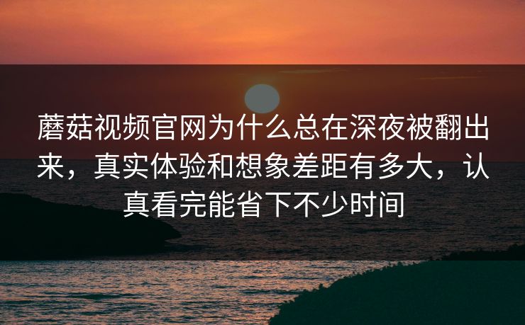 蘑菇视频官网为什么总在深夜被翻出来，真实体验和想象差距有多大，认真看完能省下不少时间