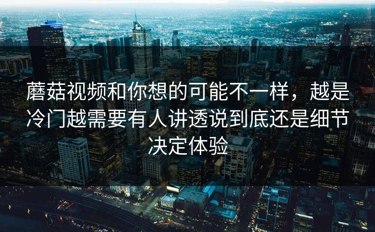蘑菇视频和你想的可能不一样，越是冷门越需要有人讲透说到底还是细节决定体验