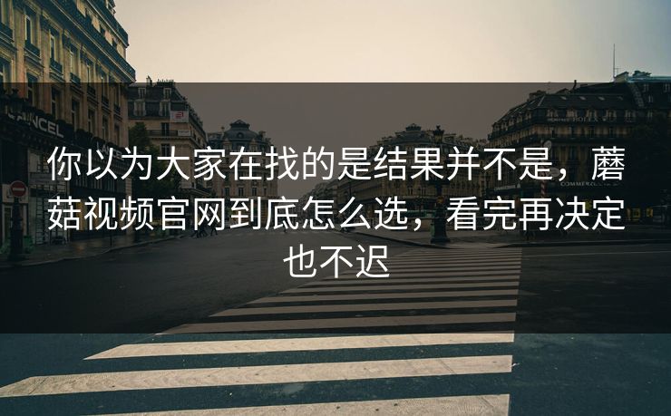 你以为大家在找的是结果并不是，蘑菇视频官网到底怎么选，看完再决定也不迟