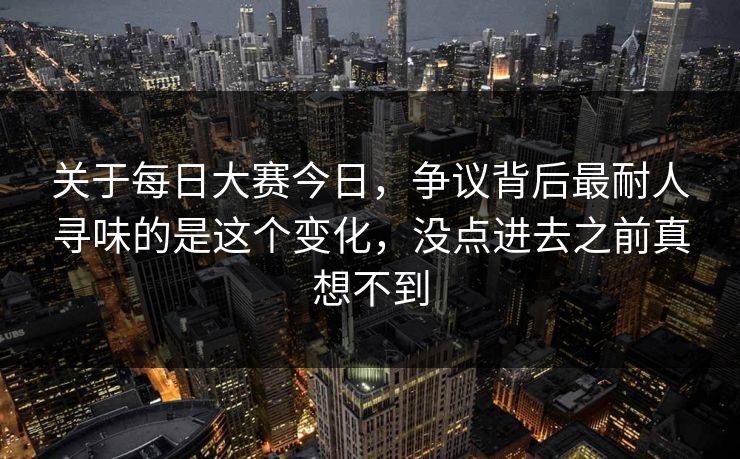 关于每日大赛今日，争议背后最耐人寻味的是这个变化，没点进去之前真想不到