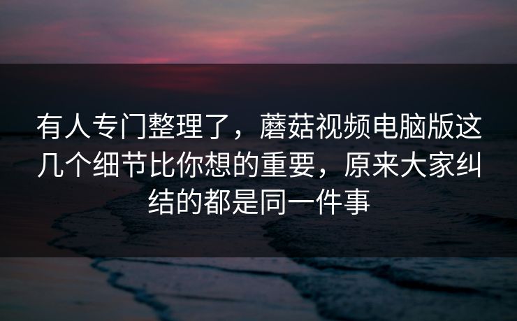 有人专门整理了，蘑菇视频电脑版这几个细节比你想的重要，原来大家纠结的都是同一件事