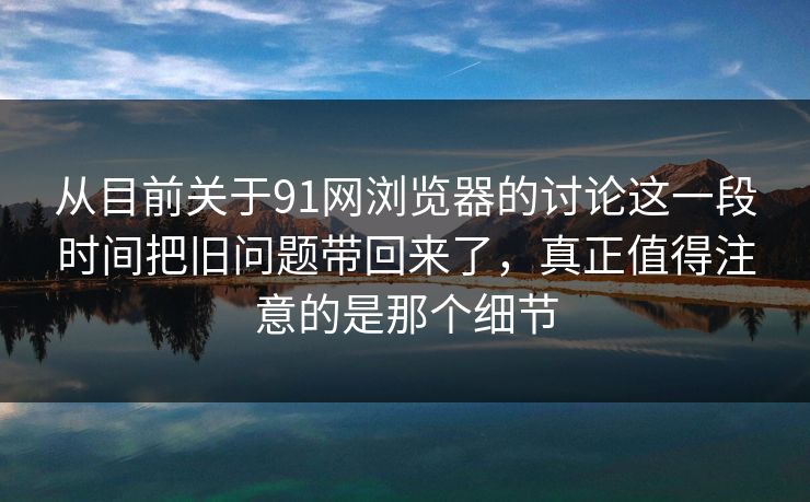 从目前关于91网浏览器的讨论这一段时间把旧问题带回来了，真正值得注意的是那个细节