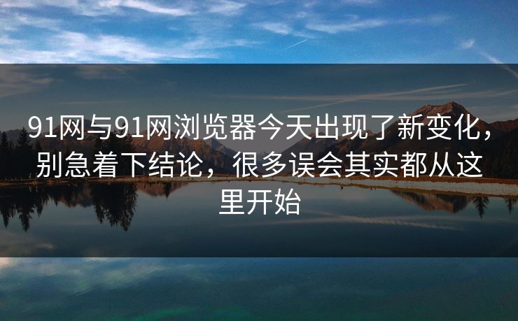 91网与91网浏览器今天出现了新变化，别急着下结论，很多误会其实都从这里开始