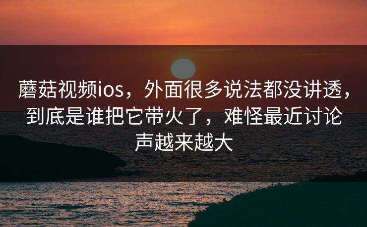 蘑菇视频ios，外面很多说法都没讲透，到底是谁把它带火了，难怪最近讨论声越来越大