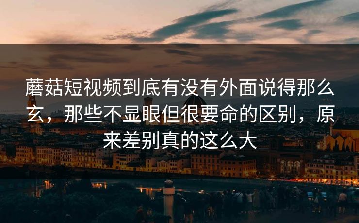 蘑菇短视频到底有没有外面说得那么玄，那些不显眼但很要命的区别，原来差别真的这么大