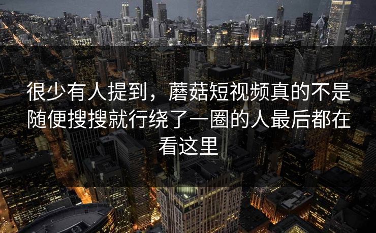 很少有人提到，蘑菇短视频真的不是随便搜搜就行绕了一圈的人最后都在看这里