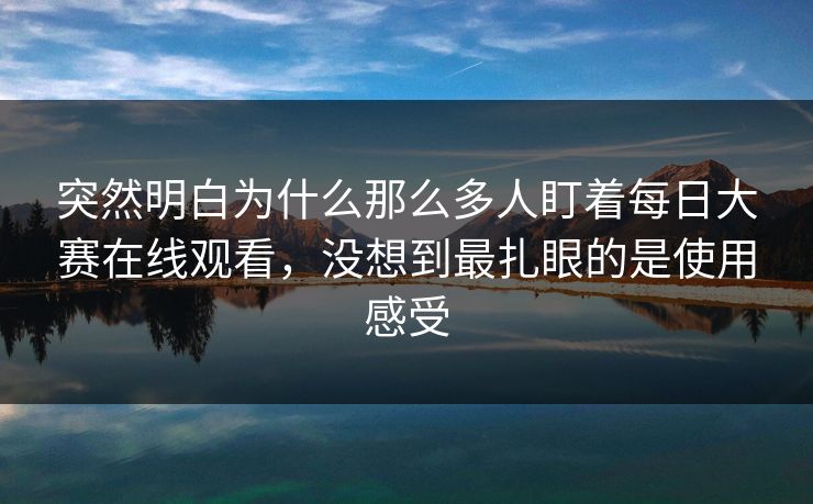 突然明白为什么那么多人盯着每日大赛在线观看，没想到最扎眼的是使用感受