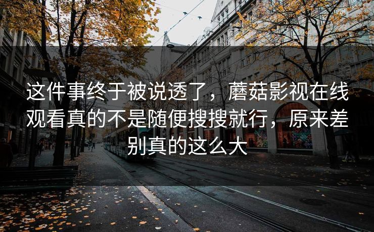 这件事终于被说透了,蘑菇影视在线观看真的不是随便搜搜就行,原来差别真的这么大 这件事终于被说透了,蘑菇影视在线观看真的不是随便搜搜就行,原来差别真的这么大
