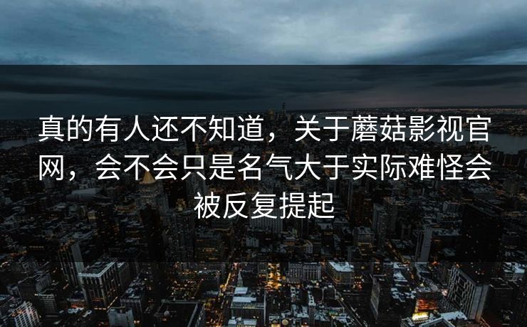 真的有人还不知道,关于蘑菇影视官网,会不会只是名气大于实际难怪会被反复提起 真的有人还不知道,关于蘑菇影视官网,会不会只是名气大于实际难怪会被反复提起